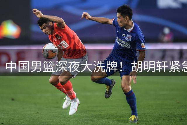 中国男篮深夜大洗牌！胡明轩紧急回归，徐杰为何主动说再见