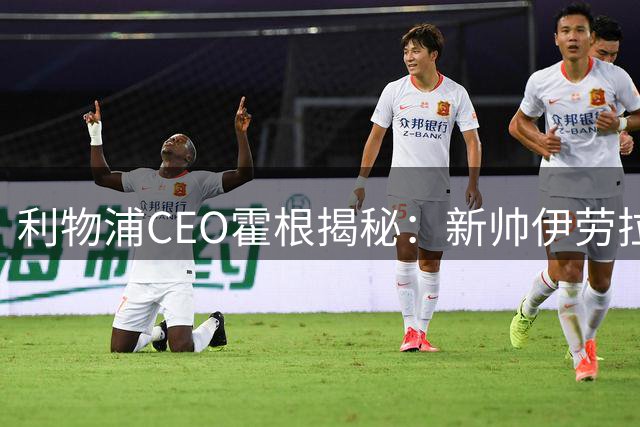 利物浦CEO霍根揭秘：新帅伊劳拉带来战术革新 俱乐部股权谈判进入关键阶段