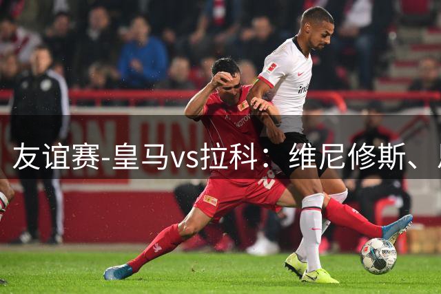 友谊赛-皇马vs拉科：维尼修斯、恩德里克、B席先发，埃斯皮替补