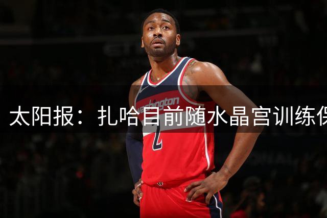 太阳报：扎哈目前随水晶宫训练保持状态，球队没有打算签回他