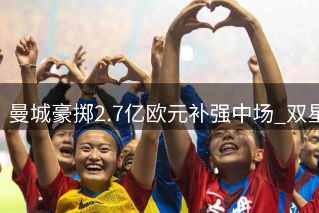 曼城豪掷2.7亿欧元补强中场 双星加盟能否接班罗德里？