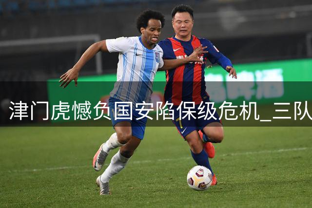 津门虎憾负国安陷保级危机 三队缠斗仅差三分