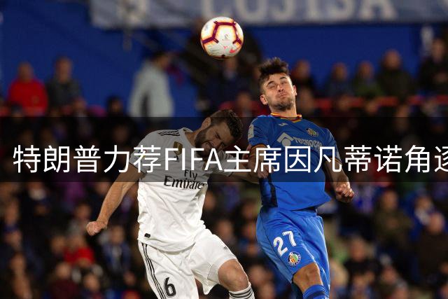 特朗普力荐FIFA主席因凡蒂诺角逐联合国秘书长 赞其全球影响力