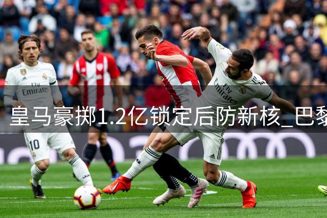 皇马豪掷1.2亿锁定后防新核 巴黎紧急转向罗德里展开抢人大战