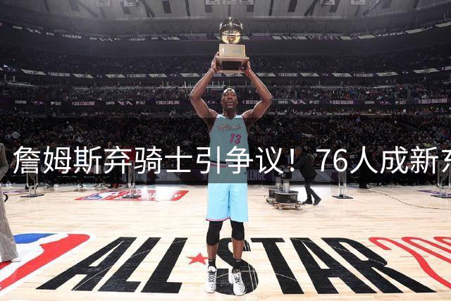 詹姆斯弃骑士引争议！76人成新东家 哈登7500万续约谈判启动