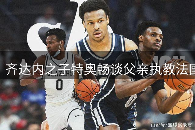 齐达内之子特奥畅谈父亲执教法国队夙愿 盛赞西班牙世界杯夺冠含金量