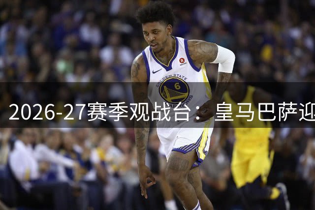 2026-27赛季观战台：皇马巴萨迎关键战，切尔西联赛杯亮相