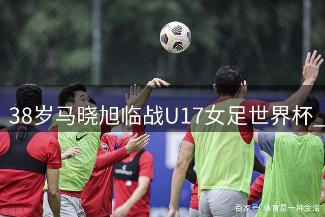 38岁马晓旭临战U17女足世界杯 从亚洲足球小姐到新生代教练的蜕变